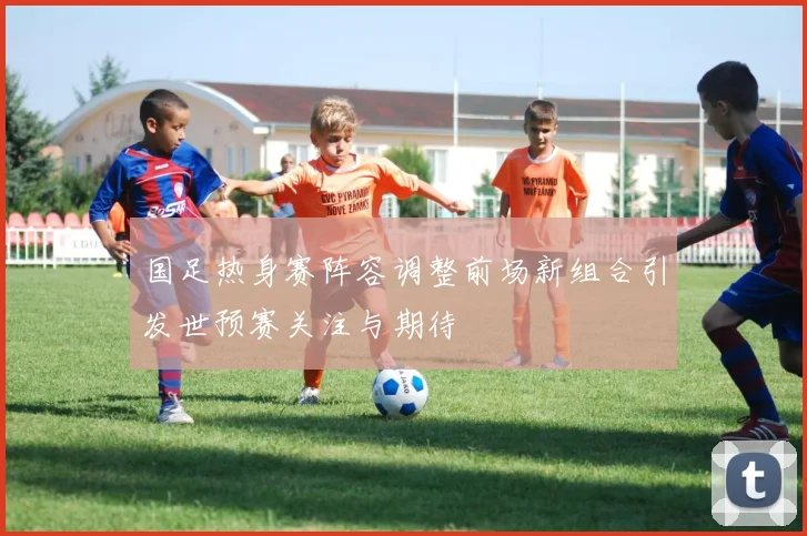 国足热身赛阵容调整前场新组合引发世预赛关注与期待