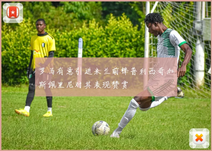 罗马有意引进米兰前锋普利西奇加斯佩里尼对其表现赞赏