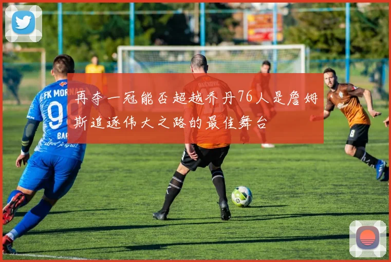 再夺一冠能否超越乔丹76人是詹姆斯追逐伟大之路的最佳舞台