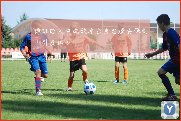 博班怒火中烧欲冲击看台遭安保制止引发热议