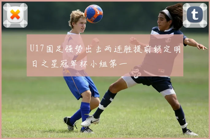 U17国足强势出击两连胜提前锁定明日之星冠军杯小组第一