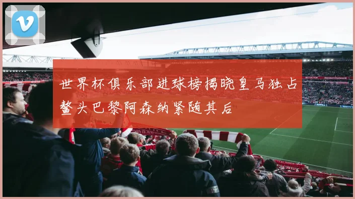 世界杯俱乐部进球榜揭晓皇马独占鳌头巴黎阿森纳紧随其后