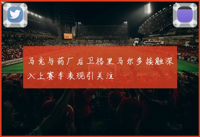 马竞与药厂后卫格里马尔多接触深入上赛季表现引关注