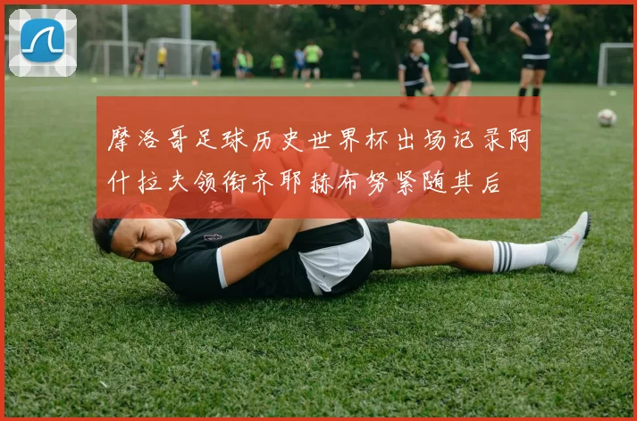 摩洛哥足球历史世界杯出场记录阿什拉夫领衔齐耶赫布努紧随其后