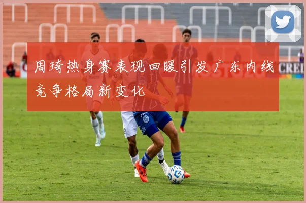 周琦热身赛表现回暖引发广东内线竞争格局新变化