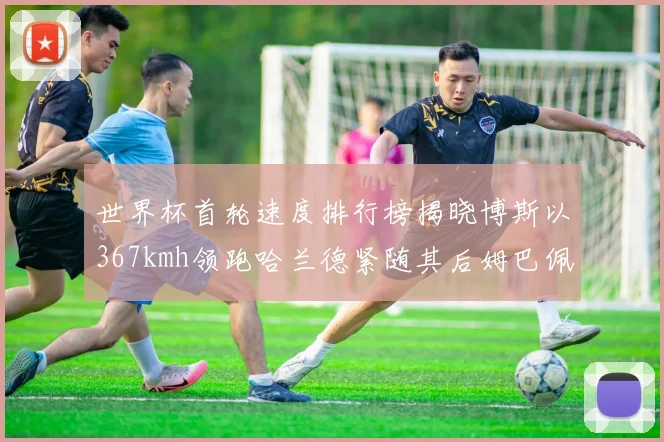 世界杯首轮速度排行榜揭晓博斯以367kmh领跑哈兰德紧随其后姆巴佩位列第九