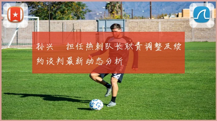 孙兴慜担任热刺队长职责调整及续约谈判最新动态分析