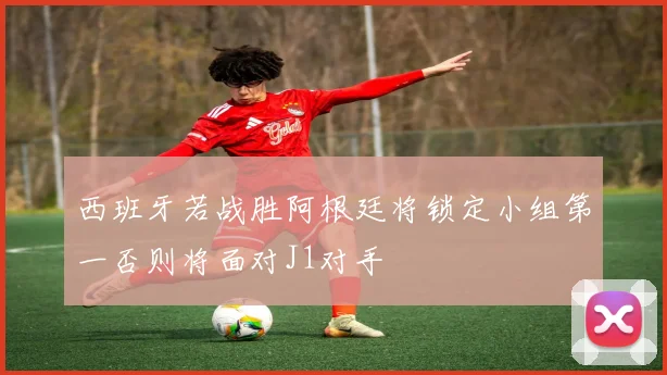 西班牙若战胜阿根廷将锁定小组第一否则将面对J1对手