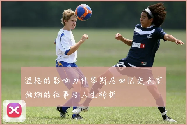 温格的影响力什琴斯尼回忆更衣室抽烟的往事与人生转折