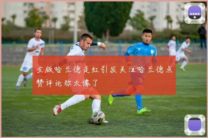 女版哈兰德走红引发关注哈兰德点赞评论称太像了
